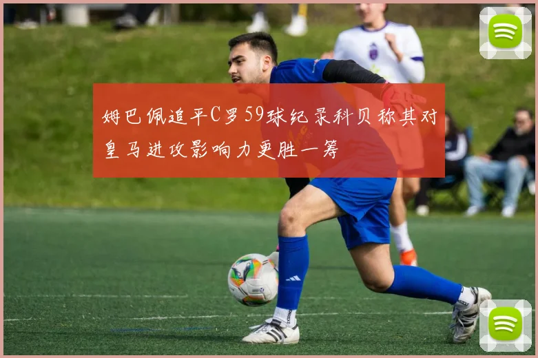 姆巴佩追平C罗59球纪录科贝称其对皇马进攻影响力更胜一筹