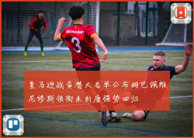 皇马迎战黄潜大名单公布姆巴佩维尼修斯领衔米利唐强势回归