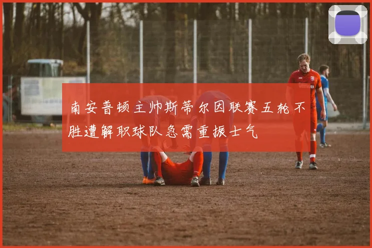 南安普顿主帅斯蒂尔因联赛五轮不胜遭解职球队急需重振士气