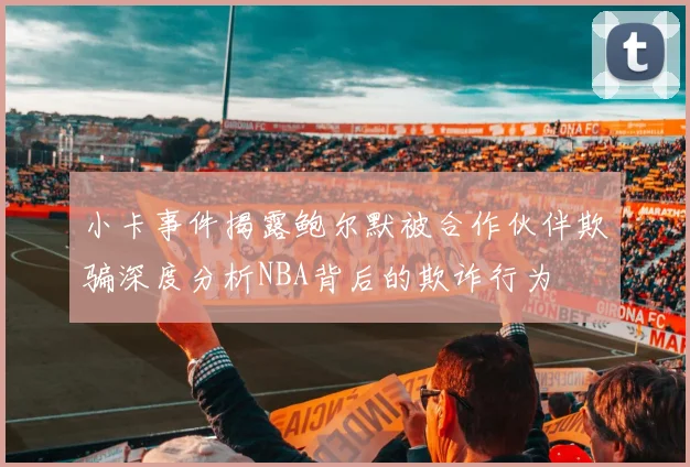 小卡事件揭露鲍尔默被合作伙伴欺骗深度分析NBA背后的欺诈行为