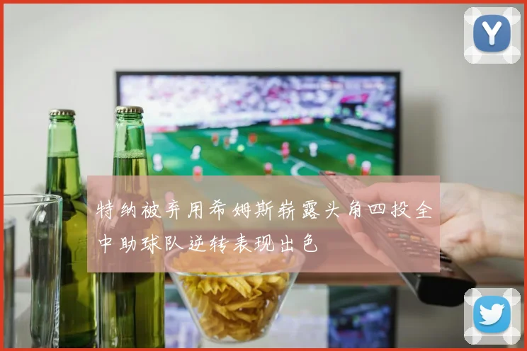 特纳被弃用希姆斯崭露头角四投全中助球队逆转表现出色