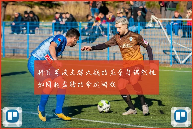 科瓦奇谈点球大战的无奈与偶然性如同轮盘赌的命运游戏