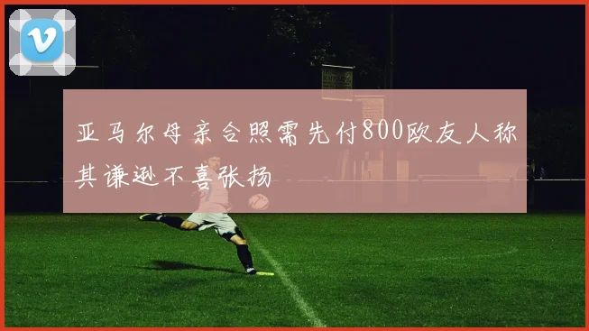 亚马尔母亲合照需先付800欧友人称其谦逊不喜张扬