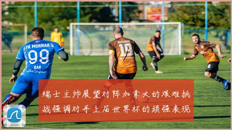 瑞士主帅展望对阵加拿大的艰难挑战强调对手上届世界杯的顽强表现