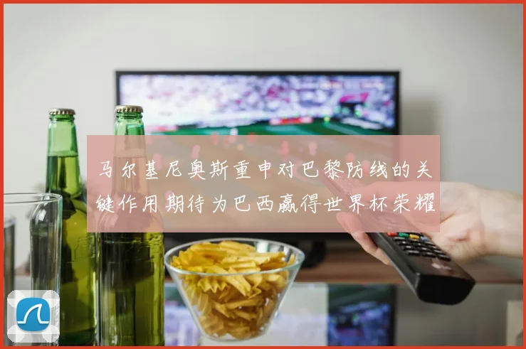 马尔基尼奥斯重申对巴黎防线的关键作用期待为巴西赢得世界杯荣耀
