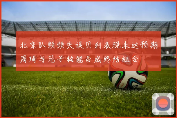 北京队频频失误贝利表现未达预期周琦与范子铭能否成终结组合