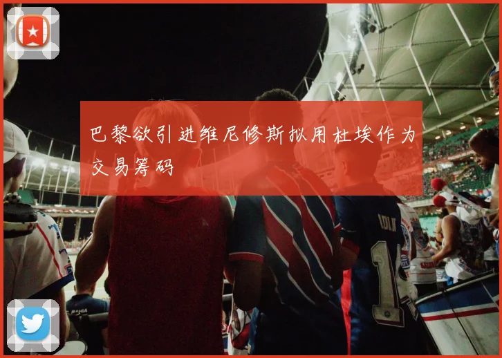 巴黎欲引进维尼修斯拟用杜埃作为交易筹码