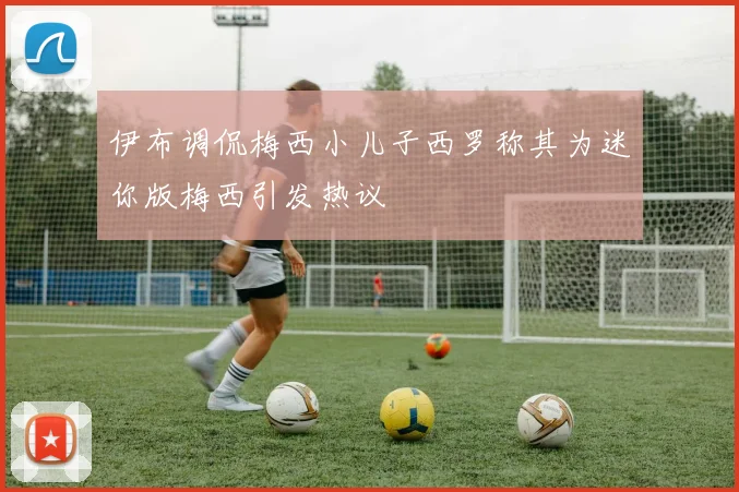 伊布调侃梅西小儿子西罗称其为迷你版梅西引发热议