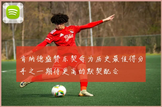 肯纳德盛赞东契奇为历史最佳得分手之一期待更高的默契配合