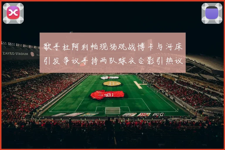 歌手杜阿利帕现场观战博卡与河床引发争议手持两队球衣合影引热议