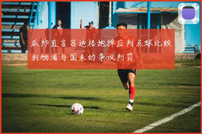 瓜帅直言吕迪格抱摔应判点球比较利物浦与国米的争议判罚