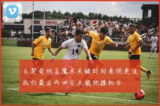 东契奇坦言魔术关键时刻表现更佳我们最后两回合未能把握机会