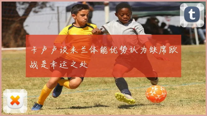 卡卢卢谈米兰体能优势认为缺席欧战是幸运之处